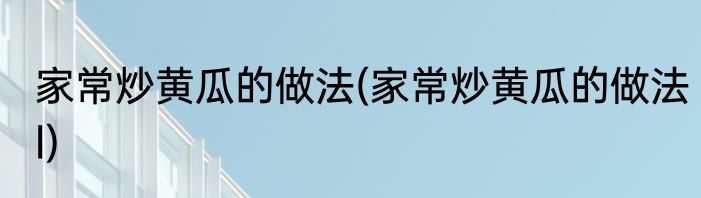 家常炒黄瓜的做法(家常炒黄瓜的做法l)