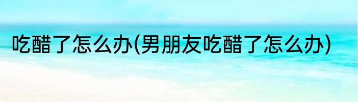 吃醋了怎么办(男朋友吃醋了怎么办)