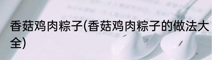 香菇鸡肉粽子(香菇鸡肉粽子的做法大全)