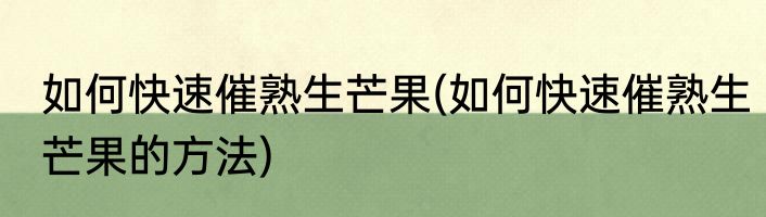 如何快速催熟生芒果(如何快速催熟生芒果的方法)