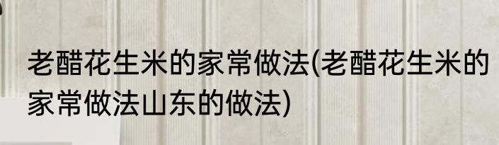 老醋花生米的家常做法(老醋花生米的家常做法山东的做法)