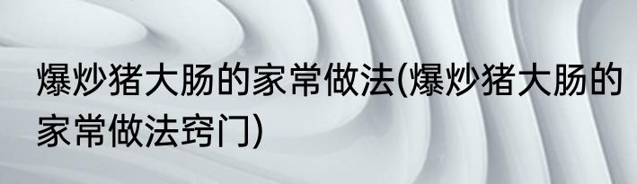 爆炒猪大肠的家常做法(爆炒猪大肠的家常做法窍门)