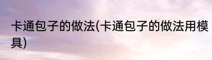 卡通包子的做法(卡通包子的做法用模具)