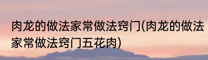 肉龙的做法家常做法窍门(肉龙的做法家常做法窍门五花肉)