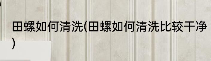 田螺如何清洗(田螺如何清洗比较干净)