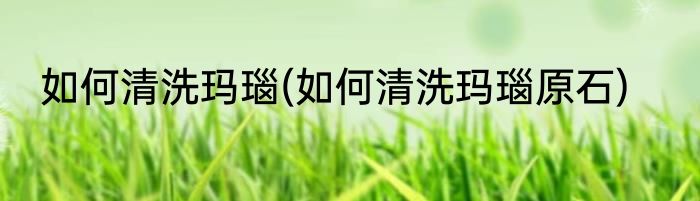 如何清洗玛瑙(如何清洗玛瑙原石)