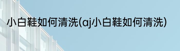 小白鞋如何清洗(aj小白鞋如何清洗)
