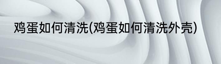 鸡蛋如何清洗(鸡蛋如何清洗外壳)