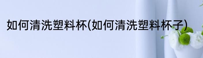如何清洗塑料杯(如何清洗塑料杯子)