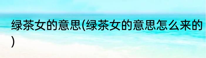 绿茶女的意思(绿茶女的意思怎么来的)
