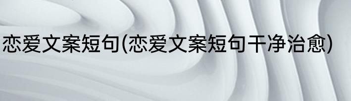 恋爱文案短句(恋爱文案短句干净治愈)