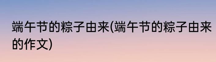 端午节的粽子由来(端午节的粽子由来的作文)