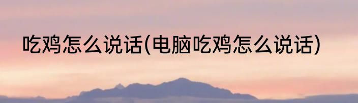 吃鸡怎么说话(电脑吃鸡怎么说话)