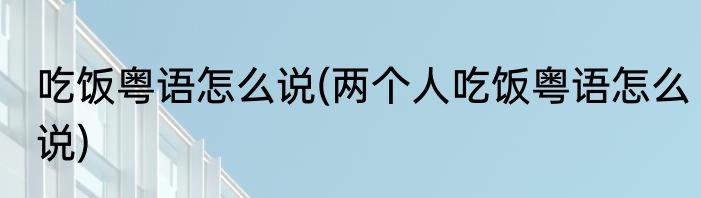 吃饭粤语怎么说(两个人吃饭粤语怎么说)