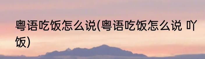 粤语吃饭怎么说(粤语吃饭怎么说 吖饭)