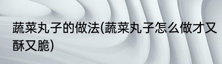 蔬菜丸子的做法(蔬菜丸子怎么做才又酥又脆)