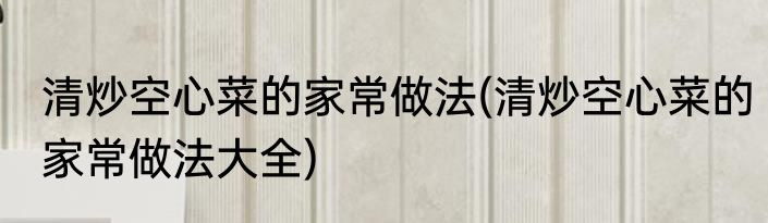 清炒空心菜的家常做法(清炒空心菜的家常做法大全)