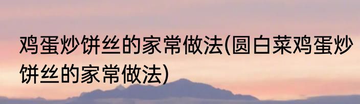 鸡蛋炒饼丝的家常做法(圆白菜鸡蛋炒饼丝的家常做法)