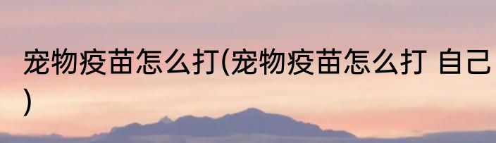 宠物疫苗怎么打(宠物疫苗怎么打 自己)