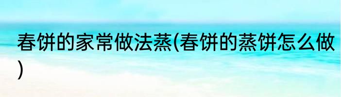 春饼的家常做法蒸(春饼的蒸饼怎么做)