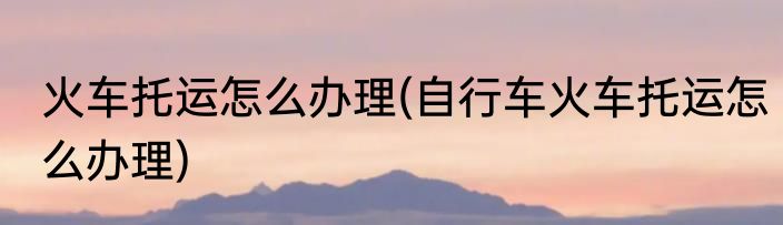 火车托运怎么办理(自行车火车托运怎么办理)