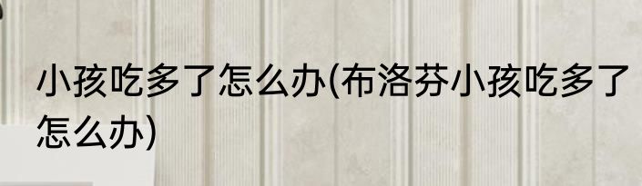 小孩吃多了怎么办(布洛芬小孩吃多了怎么办)