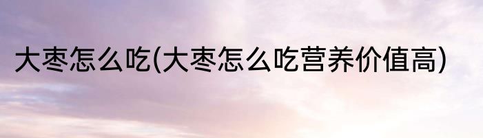 大枣怎么吃(大枣怎么吃营养价值高)