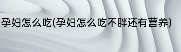 孕妇怎么吃(孕妇怎么吃不胖还有营养)