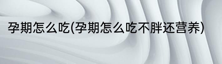 孕期怎么吃(孕期怎么吃不胖还营养)