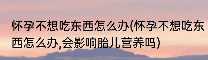 怀孕不想吃东西怎么办(怀孕不想吃东西怎么办,会影响胎儿营养吗)