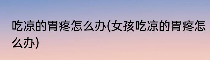 吃凉的胃疼怎么办(女孩吃凉的胃疼怎么办)