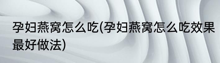 孕妇燕窝怎么吃(孕妇燕窝怎么吃效果最好做法)