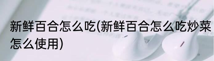 新鲜百合怎么吃(新鲜百合怎么吃炒菜怎么使用)