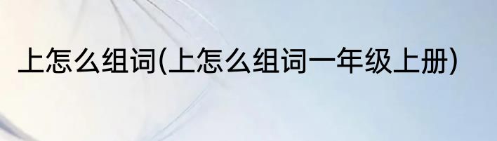 上怎么组词(上怎么组词一年级上册)