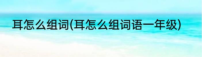 耳怎么组词(耳怎么组词语一年级)