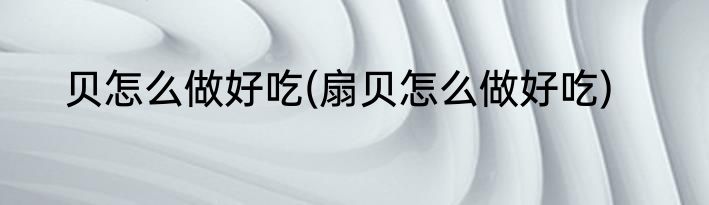 贝怎么做好吃(扇贝怎么做好吃)