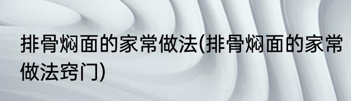 排骨焖面的家常做法(排骨焖面的家常做法窍门)