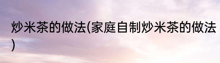 炒米茶的做法(家庭自制炒米茶的做法)