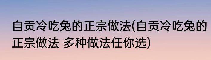 自贡冷吃兔的正宗做法(自贡冷吃兔的正宗做法 多种做法任你选)