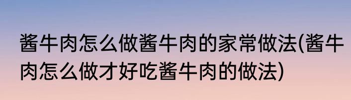 酱牛肉怎么做酱牛肉的家常做法(酱牛肉怎么做才好吃酱牛肉的做法)