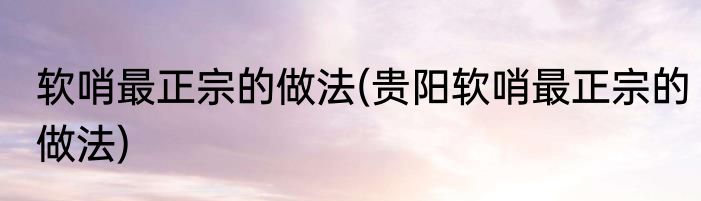 软哨最正宗的做法(贵阳软哨最正宗的做法)