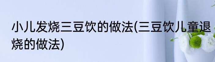 小儿发烧三豆饮的做法(三豆饮儿童退烧的做法)