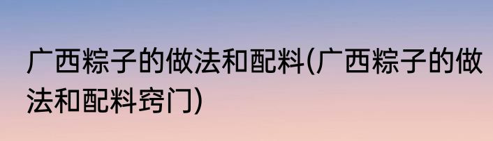 广西粽子的做法和配料(广西粽子的做法和配料窍门)
