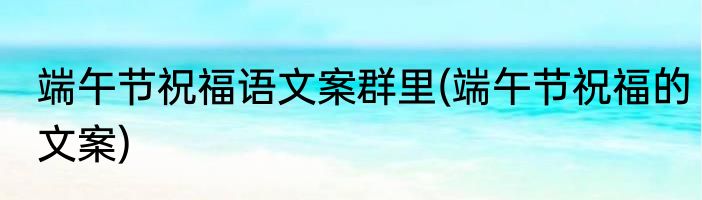 端午节祝福语文案群里(端午节祝福的文案)