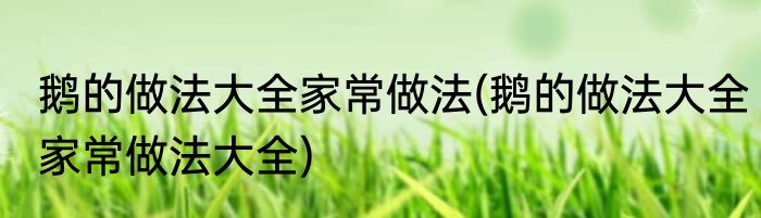 鹅的做法大全家常做法(鹅的做法大全家常做法大全)