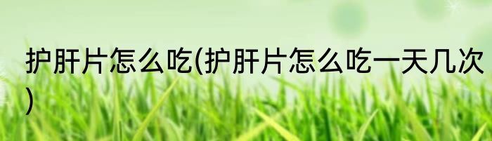 护肝片怎么吃(护肝片怎么吃一天几次)