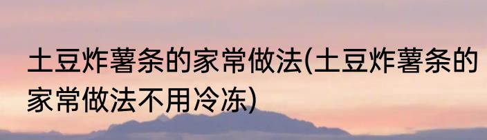 土豆炸薯条的家常做法(土豆炸薯条的家常做法不用冷冻)