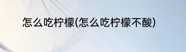 怎么吃柠檬(怎么吃柠檬不酸)