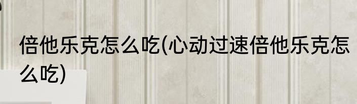 倍他乐克怎么吃(心动过速倍他乐克怎么吃)