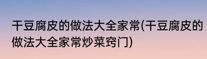 干豆腐皮的做法大全家常(干豆腐皮的做法大全家常炒菜窍门)